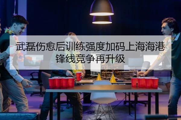 武磊伤愈后训练强度加码上海海港锋线竞争再升级
